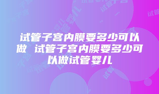 试管子宫内膜要多少可以做 试管子宫内膜要多少可以做试管婴儿