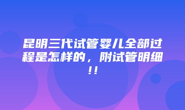 昆明三代试管婴儿全部过程是怎样的，附试管明细!！