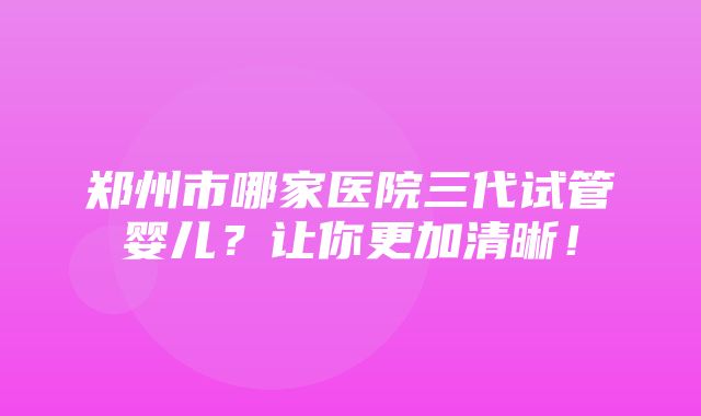 郑州市哪家医院三代试管婴儿？让你更加清晰！