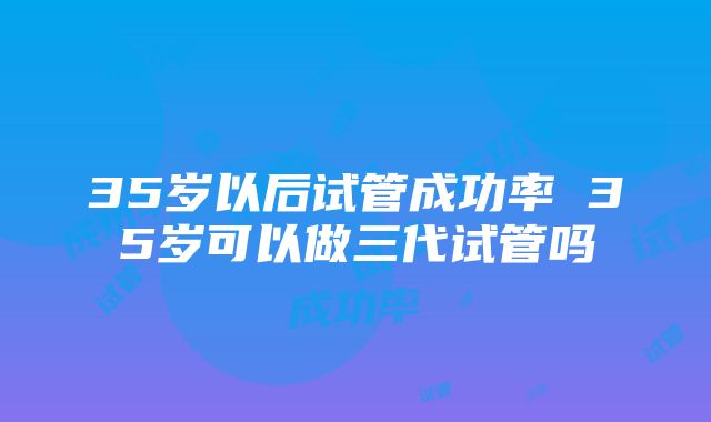 35岁以后试管成功率 35岁可以做三代试管吗