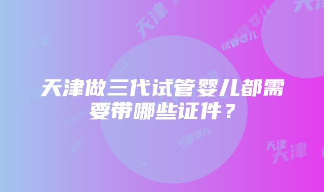 天津做三代试管婴儿都需要带哪些证件？