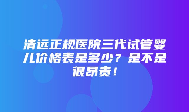 清远正规医院三代试管婴儿价格表是多少？是不是很昂贵！