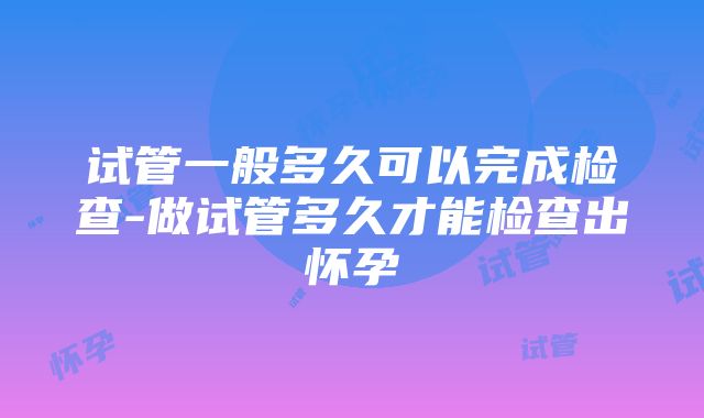 试管一般多久可以完成检查-做试管多久才能检查出怀孕