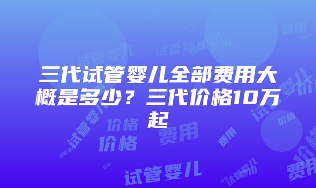 三代试管婴儿全部费用大概是多少？三代价格10万起