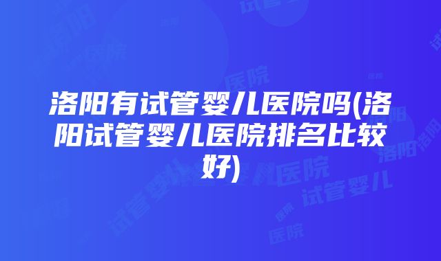 洛阳有试管婴儿医院吗(洛阳试管婴儿医院排名比较好)