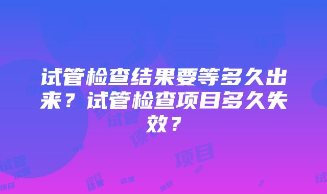 试管检查结果要等多久出来？试管检查项目多久失效？