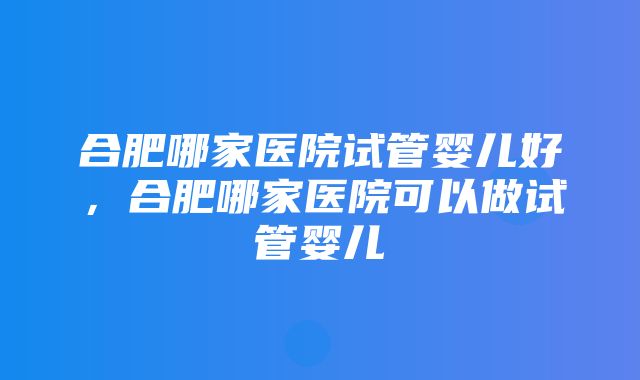 合肥哪家医院试管婴儿好，合肥哪家医院可以做试管婴儿