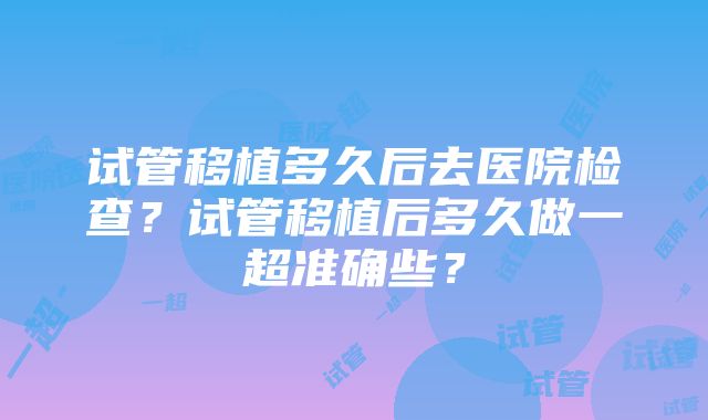 试管移植多久后去医院检查？试管移植后多久做一超准确些？