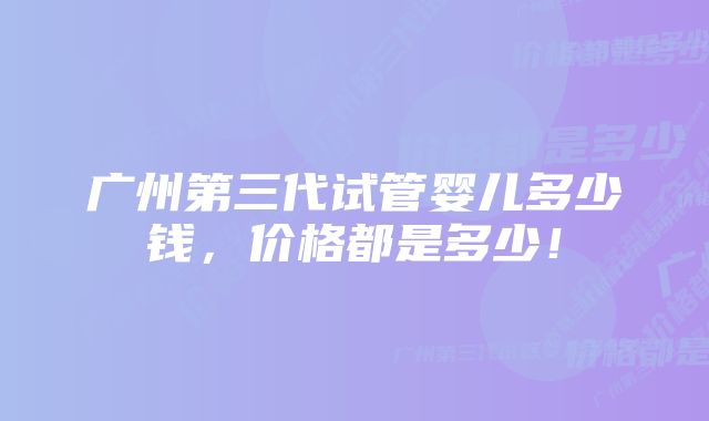 广州第三代试管婴儿多少钱，价格都是多少！