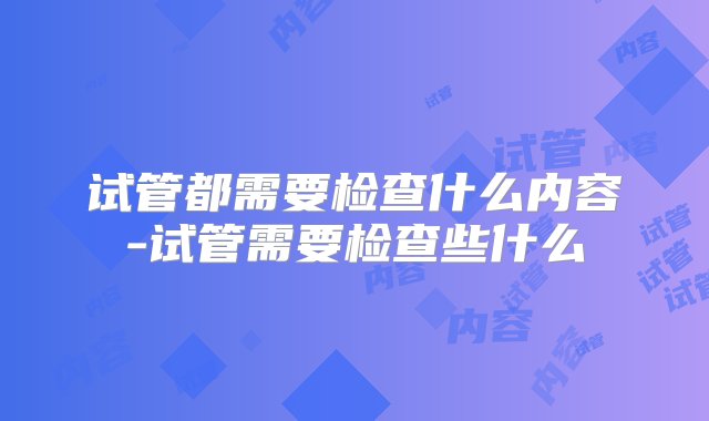 试管都需要检查什么内容-试管需要检查些什么