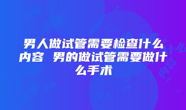 男人做试管需要检查什么内容 男的做试管需要做什么手术