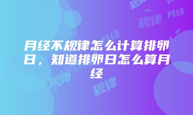 月经不规律怎么计算排卵日，知道排卵日怎么算月经