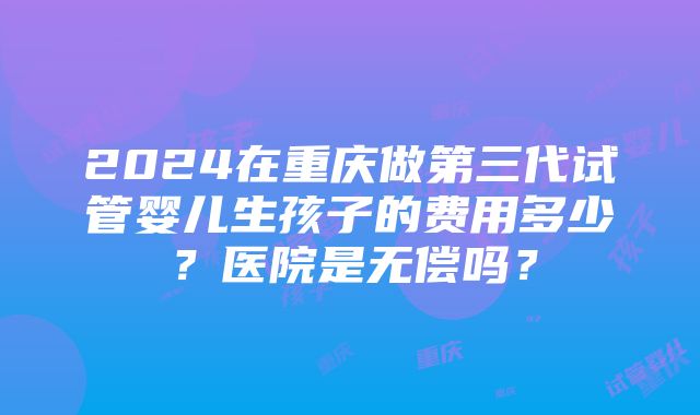 2024在重庆做第三代试管婴儿生孩子的费用多少？医院是无偿吗？