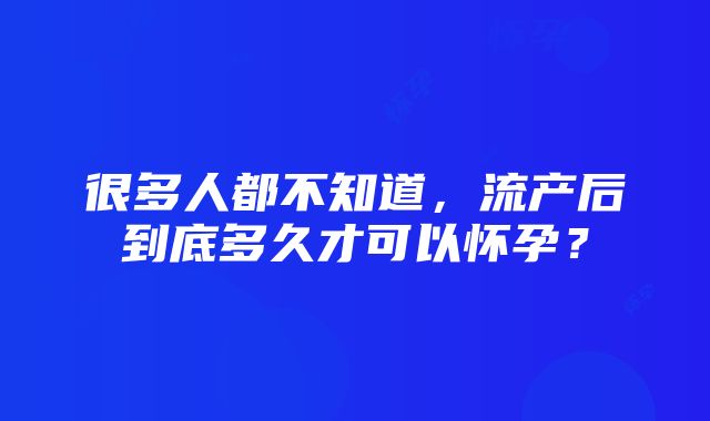 很多人都不知道，流产后到底多久才可以怀孕？