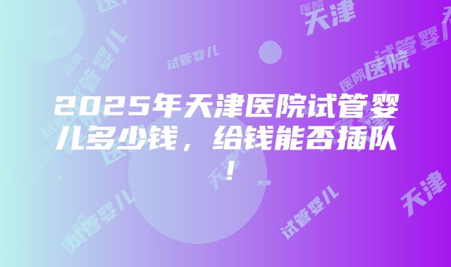 2025年天津医院试管婴儿多少钱，给钱能否插队！