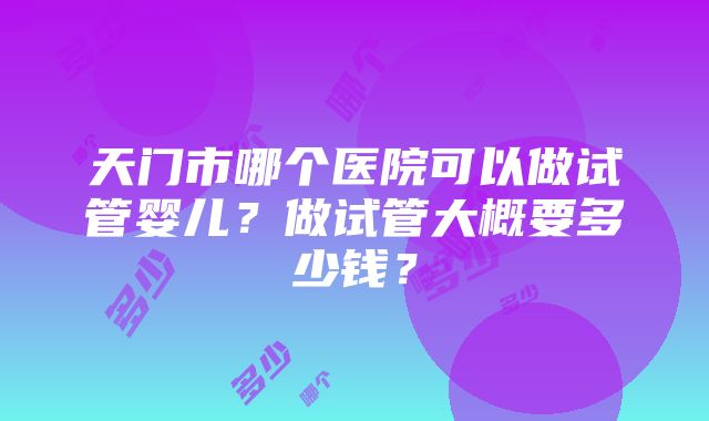 天门市哪个医院可以做试管婴儿？做试管大概要多少钱？