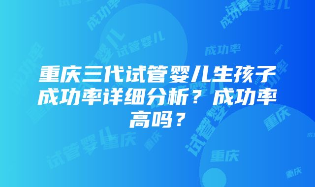 重庆三代试管婴儿生孩子成功率详细分析？成功率高吗？