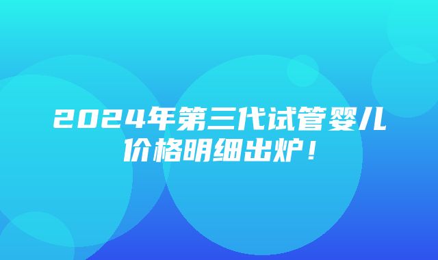 2024年第三代试管婴儿价格明细出炉！