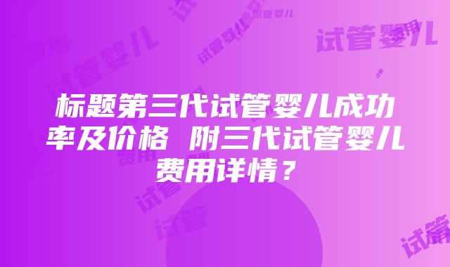 标题第三代试管婴儿成功率及价格 附三代试管婴儿费用详情？