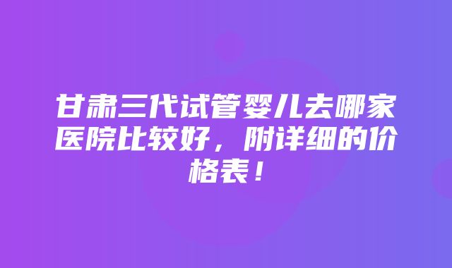 甘肃三代试管婴儿去哪家医院比较好，附详细的价格表！