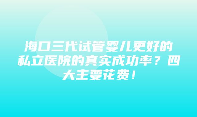 海口三代试管婴儿更好的私立医院的真实成功率？四大主要花费！