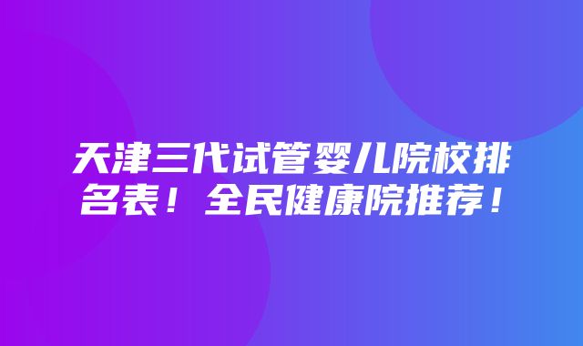 天津三代试管婴儿院校排名表！全民健康院推荐！