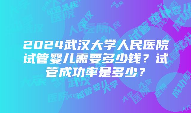 2024武汉大学人民医院试管婴儿需要多少钱？试管成功率是多少？