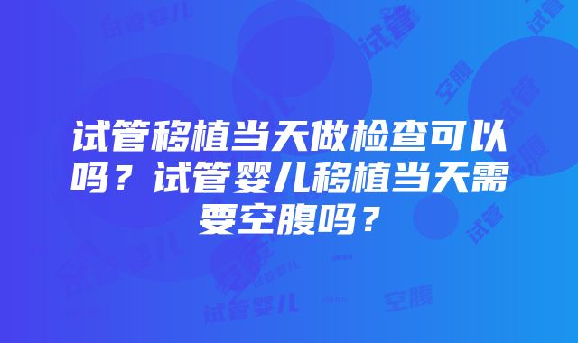 试管移植当天做检查可以吗？试管婴儿移植当天需要空腹吗？