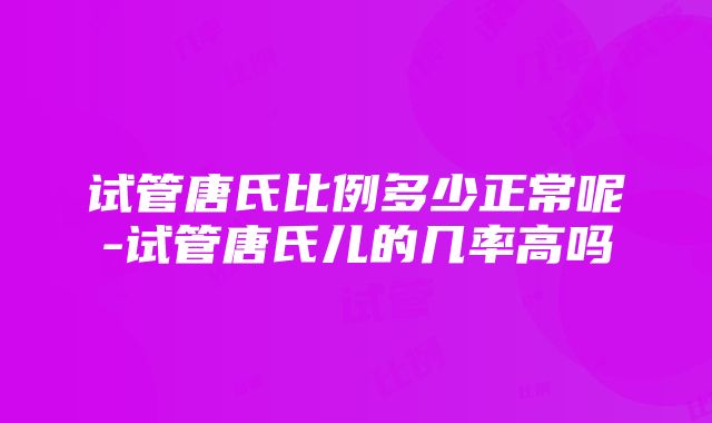 试管唐氏比例多少正常呢-试管唐氏儿的几率高吗