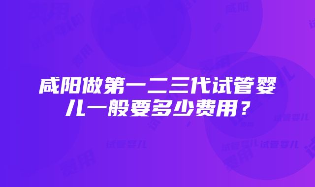 咸阳做第一二三代试管婴儿一般要多少费用？