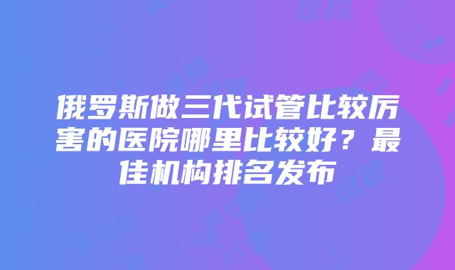 俄罗斯做三代试管比较厉害的医院哪里比较好？最佳机构排名发布