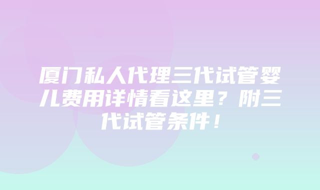 厦门私人代理三代试管婴儿费用详情看这里？附三代试管条件！