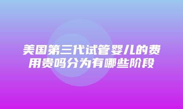 美国第三代试管婴儿的费用贵吗分为有哪些阶段