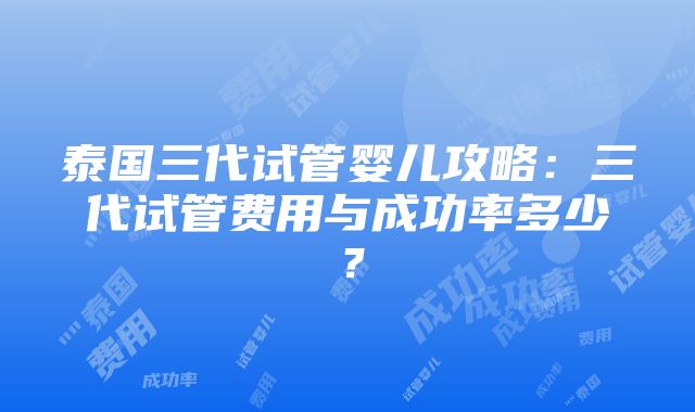 泰国三代试管婴儿攻略：三代试管费用与成功率多少？