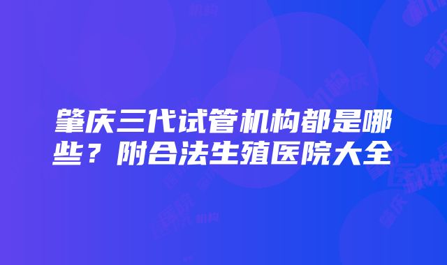 肇庆三代试管机构都是哪些？附合法生殖医院大全