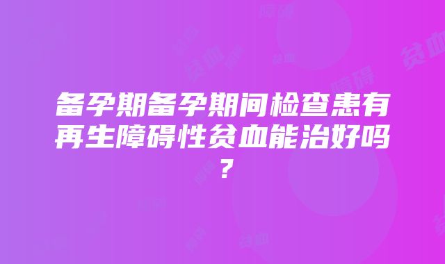 备孕期备孕期间检查患有再生障碍性贫血能治好吗？