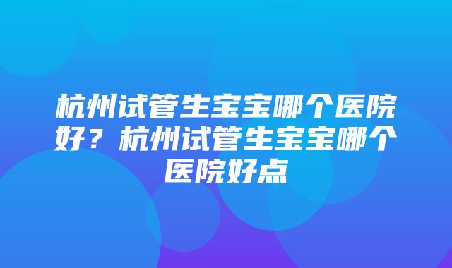 杭州试管生宝宝哪个医院好？杭州试管生宝宝哪个医院好点