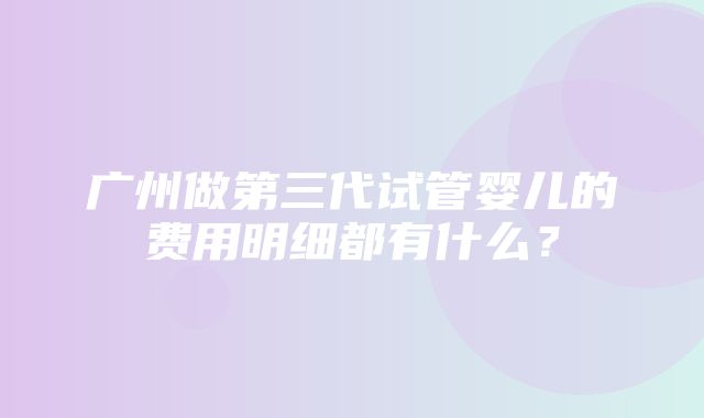 广州做第三代试管婴儿的费用明细都有什么？