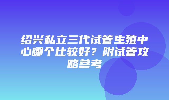 绍兴私立三代试管生殖中心哪个比较好？附试管攻略参考