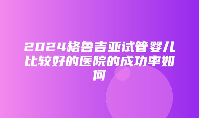 2024格鲁吉亚试管婴儿比较好的医院的成功率如何