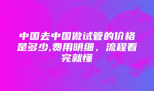 中国去中国做试管的价格是多少,费用明细、流程看完就懂