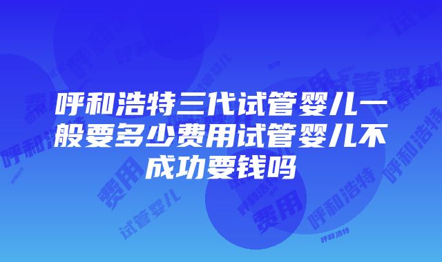 呼和浩特三代试管婴儿一般要多少费用试管婴儿不成功要钱吗