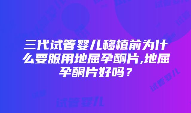 三代试管婴儿移植前为什么要服用地屈孕酮片,地屈孕酮片好吗？