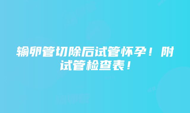 输卵管切除后试管怀孕！附试管检查表！