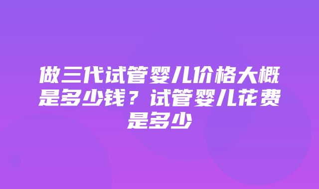 做三代试管婴儿价格大概是多少钱？试管婴儿花费是多少