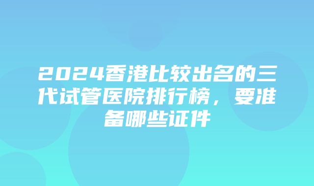 2024香港比较出名的三代试管医院排行榜，要准备哪些证件