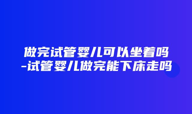 做完试管婴儿可以坐着吗-试管婴儿做完能下床走吗