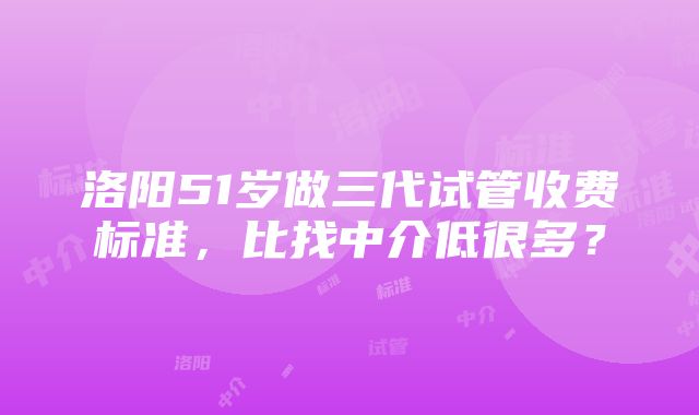 洛阳51岁做三代试管收费标准，比找中介低很多？