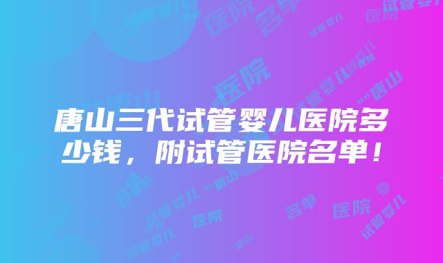 唐山三代试管婴儿医院多少钱，附试管医院名单！