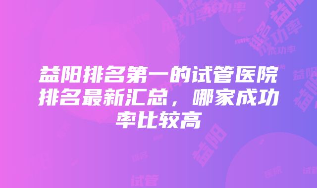 益阳排名第一的试管医院排名最新汇总，哪家成功率比较高